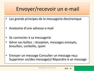 Envoyer/recevoir un e-mail 
•Les grands principes de la messagerie électronique 
•Anatomie d’une adresse e-mail 
•Se connecter à sa messagerie 
•Gérer ses boîtes : réception, messages envoyés, brouillon, corbeille, spam 
•Envoyer un message Consulter un message reçu Supprimer un/des message(s) Répondre à un message 
Médiathèque Lorient 2014 39 
 