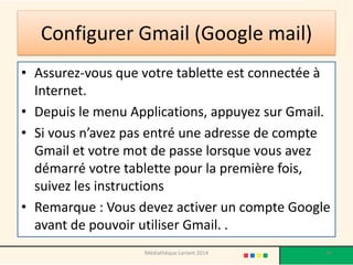 Configurer Gmail (Google mail) 
•Assurez-vous que votre tablette est connectée à Internet. 
•Depuis le menu Applications, appuyez sur Gmail. 
•Si vous n’avez pas entré une adresse de compte Gmail et votre mot de passe lorsque vous avez démarré votre tablette pour la première fois, suivez les instructions 
•Remarque : Vous devez activer un compte Google avant de pouvoir utiliser Gmail. . 
Médiathèque Lorient 2014 40 
 