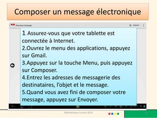 Composer un message électronique 
1. Assurez-vous que votre tablette est connectée à Internet. 
2.Ouvrez le menu des applications, appuyez sur Gmail. 
3.Appuyez sur la touche Menu, puis appuyez sur Composer. 
4.Entrez les adresses de messagerie des destinataires, l’objet et le message. 
5.Quand vous avez fini de composer votre message, appuyez sur Envoyer. 
Médiathèque Lorient 2014 42 
 