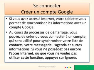 Se connecter Créer un compte Google 
•Si vous avez accès à Internet, votre tablette vous permet de synchroniser les informations avec un compte Google. 
•Au cours du processus de démarrage, vous pouvez de créer ou vous connecter à un compte, qui sera utilisé pour synchroniser votre liste de contacts, votre messagerie, l’agenda et autres informations. Si vous ne possédez pas encore l’accès Internet, ou que vous ne voulez pas utiliser cette fonction, appuyez sur Ignorer. 
Médiathèque Lorient 2013 47 2014 
 