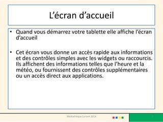 L’écran d’accueil 
•Quand vous démarrez votre tablette elle affiche l’écran d’accueil 
•Cet écran vous donne un accès rapide aux informations et des contrôles simples avec les widgets ou raccourcis. Ils affichent des informations telles que l’heure et la météo, ou fournissent des contrôles supplémentaires ou un accès direct aux applications. 
Médiathèque Lorient 2014 5 
 