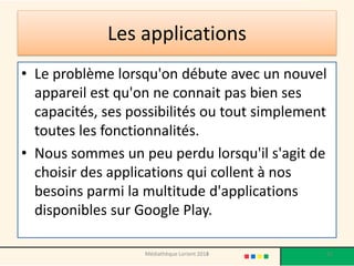 Les applications 
•Le problème lorsqu'on débute avec un nouvel appareil est qu'on ne connait pas bien ses capacités, ses possibilités ou tout simplement toutes les fonctionnalités. 
•Nous sommes un peu perdu lorsqu'il s'agit de choisir des applications qui collent à nos besoins parmi la multitude d'applications disponibles sur Google Play. 
Médiathèque Lorient 2013 52 2014 
 