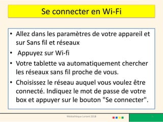 Se connecter en Wi-Fi 
•Allez dans les paramètres de votre appareil et sur Sans fil et réseaux 
•Appuyez sur Wi-fi 
•Votre tablette va automatiquement chercher les réseaux sans fil proche de vous. 
•Choisissez le réseau auquel vous voulez être connecté. Indiquez le mot de passe de votre box et appuyer sur le bouton "Se connecter". 
Médiathèque Lorient 2013 6 2014 
 