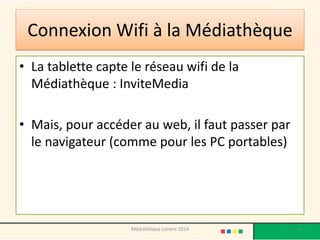 Connexion Wifi à la Médiathèque 
•La tablette capte le réseau wifi de la Médiathèque : InviteMedia 
•Mais, pour accéder au web, il faut passer par le navigateur (comme pour les PC portables) 
Médiathèque Lorient 2014 9 
 
