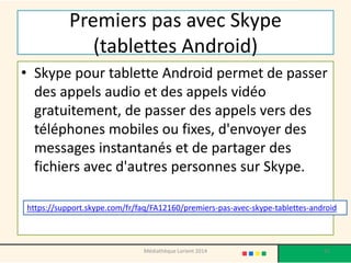 Premiers pas avec Skype (tablettes Android) 
•Skype pour tablette Android permet de passer des appels audio et des appels vidéo gratuitement, de passer des appels vers des téléphones mobiles ou fixes, d'envoyer des messages instantanés et de partager des fichiers avec d'autres personnes sur Skype. https://support.skype.com/fr/faq/FA12160/premiers-pas-avec-skype-tablettes-android 
Médiathèque Lorient 2014 91 
 