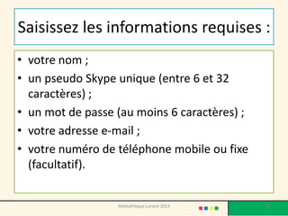 Saisissez les informations requises : 
•votre nom ; 
•un pseudo Skype unique (entre 6 et 32 caractères) ; 
•un mot de passe (au moins 6 caractères) ; 
•votre adresse e-mail ; 
•votre numéro de téléphone mobile ou fixe (facultatif). 
Médiathèque Lorient 2014 92 
 