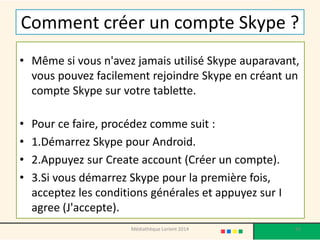 Comment créer un compte Skype ? 
•Même si vous n'avez jamais utilisé Skype auparavant, vous pouvez facilement rejoindre Skype en créant un compte Skype sur votre tablette. 
•Pour ce faire, procédez comme suit : 
•1.Démarrez Skype pour Android. 
•2.Appuyez sur Createaccount(Créer un compte). 
•3.Si vous démarrez Skype pour la première fois, acceptez les conditions générales et appuyez sur I agree(J'accepte). 
Médiathèque Lorient 2014 93 
 