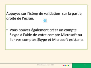 Appuyez sur l'icône de validation sur la partie droite de l'écran. 
•Vous pouvez également créer un compte Skype à l'aide de votre compte Microsoft ou lier vos comptes Skype et Microsoft existants. 
Médiathèque Lorient 2014 94 
 