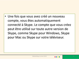 •Une fois que vous avez créé un nouveau compte, vous êtes automatiquement connecté à Skype. Le compte que vous créez peut être utilisé sur toute autre version de Skype, comme Skype pour Windows, Skype pour Mac ou Skype sur votre téléviseur. 
Médiathèque Lorient 2014 95 
 