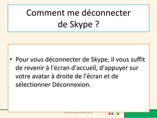 Comment me déconnecter de Skype ? 
•Pour vous déconnecter de Skype, il vous suffit de revenir à l'écran d'accueil, d'appuyer sur votre avatar à droite de l'écran et de sélectionner Déconnexion. 
Médiathèque Lorient 2014 97 
 