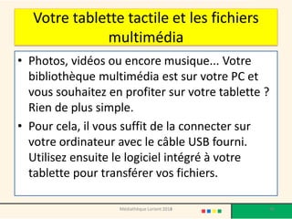 Votre tablette tactile et les fichiers multimédia 
•Photos, vidéos ou encore musique... Votre bibliothèque multimédia est sur votre PC et vous souhaitez en profiter sur votre tablette ? Rien de plus simple. 
•Pour cela, il vous suffit de la connecter sur votre ordinateur avec le câble USB fourni. Utilisez ensuite le logiciel intégré à votre tablette pour transférer vos fichiers. 
Médiathèque Lorient 2013 98 2014 
 