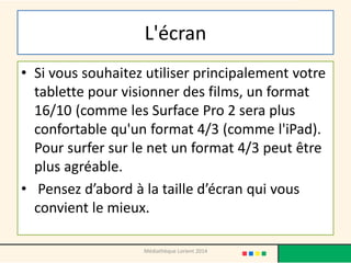 L'écran 
•Si vous souhaitez utiliser principalement votre tablette pour visionner des films, un format 16/10 (comme les Surface Pro 2 sera plus confortable qu'un format 4/3 (comme l'iPad). Pour surfer sur le net un format 4/3 peut être plus agréable. 
• Pensez d’abord à la taille d’écran qui vous convient le mieux. 
Médiathèque Lorient 2014  