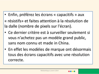 •Enfin, préférez les écrans « capacitifs » aux 
« résistifs» et faites attention à la résolution de la dalle (nombre de pixels sur l'écran). 
•Ce dernier critère est à surveiller seulement si vous n'achetez pas un modèle grand public, sans nom connu et made in China. 
•En effet les modèles de marque ont désormais tous des écrans capacitifs avec une résolution correcte. 
Médiathèque Lorient 2014  