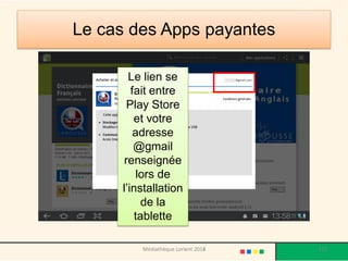 Le cas des Apps payantes 
Apps à l’honneur 
Le lien se fait entre Play Store et votre adresse @gmail renseignée lors de l’installation de la tablette 
Médiathèque Lorient 2013 
122 
2014  