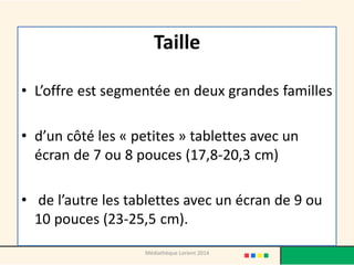 Taille 
•L’offre est segmentée en deux grandes familles 
•d’un côté les « petites » tablettes avec un écran de 7 ou 8 pouces (17,8-20,3 cm) 
• de l’autre les tablettes avec un écran de 9 ou 10 pouces (23-25,5 cm). 
Médiathèque Lorient 2014  