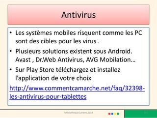 Antivirus 
•Les systèmes mobiles risquent comme les PC sont des cibles pour les virus . 
•Plusieurs solutions existent sous Android. Avast , Dr.Web Antivirus, AVG Mobilation… 
•Sur Play Store téléchargez et installez l’application de votre choix 
http://www.commentcamarche.net/faq/32398- les-antivirus-pour-tablettes 
Médiathèque Lorient 2013 
133 
2014  