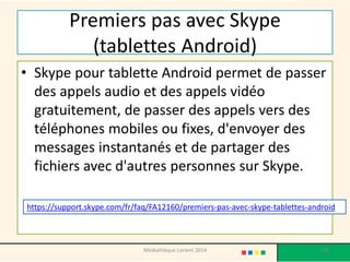 Premiers pas avec Skype (tablettes Android) 
•Skype pour tablette Android permet de passer des appels audio et des appels vidéo gratuitement, de passer des appels vers des téléphones mobiles ou fixes, d'envoyer des messages instantanés et de partager des fichiers avec d'autres personnes sur Skype. 
https://support.skype.com/fr/faq/FA12160/premiers-pas-avec-skype-tablettes-android 
136 
Médiathèque Lorient 2014  
