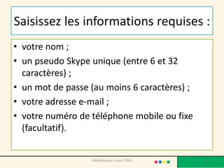 Saisissez les informations requises : 
•votre nom ; 
•un pseudo Skype unique (entre 6 et 32 caractères) ; 
•un mot de passe (au moins 6 caractères) ; 
•votre adresse e-mail ; 
•votre numéro de téléphone mobile ou fixe (facultatif). 
137 
Médiathèque Lorient 2014  