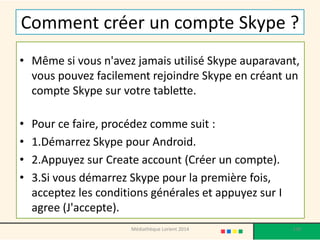 Comment créer un compte Skype ? 
•Même si vous n'avez jamais utilisé Skype auparavant, vous pouvez facilement rejoindre Skype en créant un compte Skype sur votre tablette. 
•Pour ce faire, procédez comme suit : 
•1.Démarrez Skype pour Android. 
•2.Appuyez sur Create account (Créer un compte). 
•3.Si vous démarrez Skype pour la première fois, acceptez les conditions générales et appuyez sur I agree (J'accepte). 
138 
Médiathèque Lorient 2014  