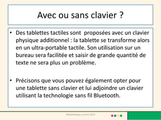 Avec ou sans clavier ? 
•Des tablettes tactiles sont proposées avec un clavier physique additionnel : la tablette se transforme alors en un ultra-portable tactile. Son utilisation sur un bureau sera facilitée et saisir de grande quantité de texte ne sera plus un problème. 
•Précisons que vous pouvez également opter pour une tablette sans clavier et lui adjoindre un clavier utilisant la technologie sans fil Bluetooth. 
Médiathèque Lorient 2014  