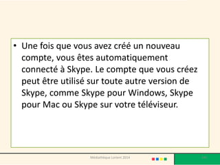 •Une fois que vous avez créé un nouveau compte, vous êtes automatiquement connecté à Skype. Le compte que vous créez peut être utilisé sur toute autre version de Skype, comme Skype pour Windows, Skype pour Mac ou Skype sur votre téléviseur. 
140 
Médiathèque Lorient 2014  