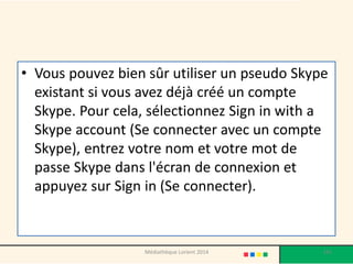 •Vous pouvez bien sûr utiliser un pseudo Skype existant si vous avez déjà créé un compte Skype. Pour cela, sélectionnez Sign in with a Skype account (Se connecter avec un compte Skype), entrez votre nom et votre mot de passe Skype dans l'écran de connexion et appuyez sur Sign in (Se connecter). 
141 
Médiathèque Lorient 2014  