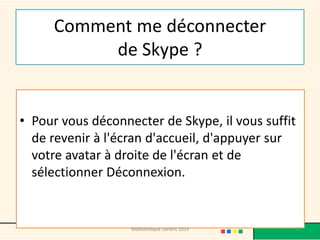 Comment me déconnecter de Skype ? 
•Pour vous déconnecter de Skype, il vous suffit de revenir à l'écran d'accueil, d'appuyer sur votre avatar à droite de l'écran et de sélectionner Déconnexion. 
142 
Médiathèque Lorient 2014  