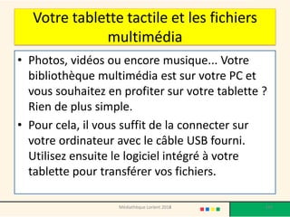 Votre tablette tactile et les fichiers multimédia 
•Photos, vidéos ou encore musique... Votre bibliothèque multimédia est sur votre PC et vous souhaitez en profiter sur votre tablette ? Rien de plus simple. 
•Pour cela, il vous suffit de la connecter sur votre ordinateur avec le câble USB fourni. Utilisez ensuite le logiciel intégré à votre tablette pour transférer vos fichiers. 
Médiathèque Lorient 2013 
143 
2014  