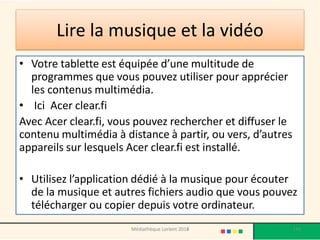 Lire la musique et la vidéo 
•Votre tablette est équipée d’une multitude de programmes que vous pouvez utiliser pour apprécier les contenus multimédia. 
• Ici Acer clear.fi 
Avec Acer clear.fi, vous pouvez rechercher et diffuser le contenu multimédia à distance à partir, ou vers, d’autres appareils sur lesquels Acer clear.fi est installé. 
•Utilisez l’application dédié à la musique pour écouter de la musique et autres fichiers audio que vous pouvez télécharger ou copier depuis votre ordinateur. 
Médiathèque Lorient 2013 
149 
2014  