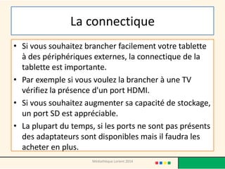 La connectique 
•Si vous souhaitez brancher facilement votre tablette à des périphériques externes, la connectique de la tablette est importante. 
•Par exemple si vous voulez la brancher à une TV vérifiez la présence d'un port HDMI. 
•Si vous souhaitez augmenter sa capacité de stockage, un port SD est appréciable. 
•La plupart du temps, si les ports ne sont pas présents des adaptateurs sont disponibles mais il faudra les acheter en plus. 
Médiathèque Lorient 2014  