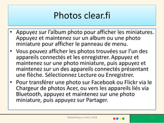 Photos clear.fi 
•Appuyez sur l’album photo pour afficher les miniatures. Appuyez et maintenez sur un album ou une photo miniature pour afficher le panneau de menu. 
•Vous pouvez afficher les photos trouvées sur l’un des appareils connectés et les enregistrer. Appuyez et maintenez sur une photo miniature, puis appuyez et maintenez sur un des appareils connectés présentant une flèche. Sélectionnez Lecture ou Enregistrer. 
•Pour transférer une photo sur Facebook ou Flickr via le Chargeur de photos Acer, ou vers les appareils liés via Bluetooth, appuyez et maintenez sur une photo miniature, puis appuyez sur Partager. 
Médiathèque Lorient 2013 
152 
2014  