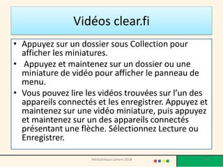 Vidéos clear.fi 
•Appuyez sur un dossier sous Collection pour afficher les miniatures. 
• Appuyez et maintenez sur un dossier ou une miniature de vidéo pour afficher le panneau de menu. 
•Vous pouvez lire les vidéos trouvées sur l’un des appareils connectés et les enregistrer. Appuyez et maintenez sur une vidéo miniature, puis appuyez et maintenez sur un des appareils connectés présentant une flèche. Sélectionnez Lecture ou Enregistrer. 
Médiathèque Lorient 2013 
153 
2014  