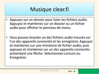 Musique clear.fi 
•Appuyez sur un dossier pour lister les fichiers audio. Appuyez et maintenez sur un dossier ou un fichier audio pour afficher le panneau de menu. 
•Vous pouvez écouter un des fichiers audio trouvés sur l’un des appareils connectés et les enregistrer. Appuyez et maintenez sur une miniature de fichier audio, puis appuyez et maintenez sur un des appareils connectés présentant une flèche. Sélectionnez Lecture ou Enregistrer. 
Médiathèque Lorient 2013 
155 
2014  
