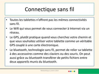 Connectique sans fil 
•Toutes les tablettes n’offrent pas les mêmes connectivités sans fil. 
•Le Wifi qui vous permet de vous connecter à Internet via un réseau. 
•Le GPS, plutôt pratique quand vous cherchez votre chemin et que vous souhaitez utiliser votre tablette comme un véritable GPS couplé à une carte électronique. 
•Le bluetooth, technologie sans fil, permet de relier sa tablette à des accessoires comme des claviers ou des souris. On peut aussi grâce au bluetooth transférer de petits fichiers entre deux appareils munis du bluetooth. 
Médiathèque Lorient 2014  