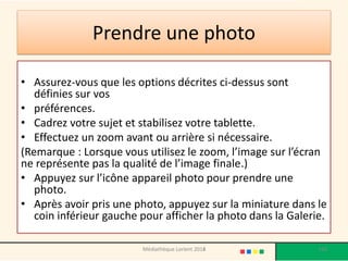 Prendre une photo 
•Assurez-vous que les options décrites ci-dessus sont définies sur vos 
•préférences. 
•Cadrez votre sujet et stabilisez votre tablette. 
•Effectuez un zoom avant ou arrière si nécessaire. 
(Remarque : Lorsque vous utilisez le zoom, l’image sur l’écran ne représente pas la qualité de l’image finale.) 
•Appuyez sur l’icône appareil photo pour prendre une photo. 
•Après avoir pris une photo, appuyez sur la miniature dans le coin inférieur gauche pour afficher la photo dans la Galerie. 
Médiathèque Lorient 2013 
160 
2014  