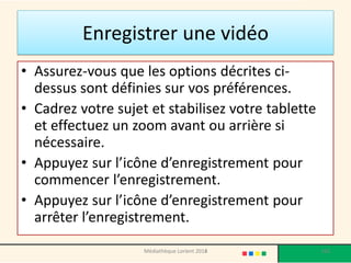 •Assurez-vous que les options décrites ci- dessus sont définies sur vos préférences. 
•Cadrez votre sujet et stabilisez votre tablette et effectuez un zoom avant ou arrière si nécessaire. 
•Appuyez sur l’icône d’enregistrement pour commencer l’enregistrement. 
•Appuyez sur l’icône d’enregistrement pour arrêter l’enregistrement. 
Enregistrer une vidéo 
Médiathèque Lorient 2013 
163 
2014  