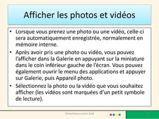 Afficher les photos et vidéos 
•Lorsque vous prenez une photo ou une vidéo, celle-ci sera automatiquement enregistrée, normalement en mémoire interne. 
•Après avoir pris une photo ou vidéo, vous pouvez l’afficher dans la Galerie en appuyant sur la miniature dans le coin inférieur gauche de l’écran. Vous pouvez également ouvrir le menu des applications et appuyer sur Galerie, puis Appareil photo. 
•Sélectionnez la photo ou la vidéo que vous souhaitez afficher (les vidéos sont marquées d’un petit symbole de lecture). 
Médiathèque Lorient 2013 
164 
2014  