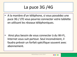 La puce 3G /4G 
•A la manière d’un téléphone, si vous possédez une puce 3G / LTE vous pourrez connecter votre tablette en utilisant les réseaux téléphoniques. 
• Ainsi plus besoin de vous connecter à du Wi-Fi, Internet vous suit partout. Seul inconvénient, il faudra prévoir un forfait spécifique souvent avec abonnement. 
Médiathèque Lorient 2014  