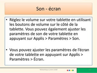 Son - écran 
•Réglez le volume sur votre tablette en utilisant les boutons de volume sur le côté de la tablette. Vous pouvez également ajuster les paramètres de son de votre tablette en appuyant sur Applis > Paramètres > Son. 
•Vous pouvez ajuster les paramètres de l’écran de votre tablette en appuyant sur Applis > Paramètres > Écran. 
Médiathèque Lorient 2013 
177 
2014  
