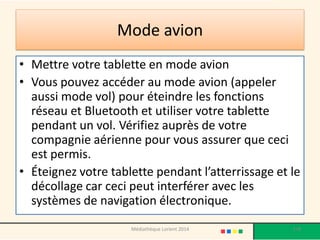 Mode avion 
•Mettre votre tablette en mode avion 
•Vous pouvez accéder au mode avion (appeler aussi mode vol) pour éteindre les fonctions réseau et Bluetooth et utiliser votre tablette pendant un vol. Vérifiez auprès de votre compagnie aérienne pour vous assurer que ceci est permis. 
•Éteignez votre tablette pendant l’atterrissage et le décollage car ceci peut interférer avec les systèmes de navigation électronique. 
178 
Médiathèque Lorient 2014  