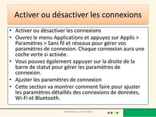 Activer ou désactiver les connexions 
•Activer ou désactiver les connexions 
•Ouvrez le menu Applications et appuyez sur Applis > Paramètres > Sans fil et réseaux pour gérer vos paramètres de connexion. Chaque connexion aura une coche verte si activée. 
•Vous pouvez également appuyer sur la droite de la barre de statut pour gérer les paramètres de connexion. 
•Ajuster les paramètres de connexion 
•Cette section va montrer comment faire pour ajuster les paramètres détaillés des connexions de données, Wi-Fi et Bluetooth. 
Médiathèque Lorient 2013 
179 
2014  