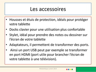 Les accessoires 
•Housses et étuis de protection, idéals pour protéger votre tablette 
•Docks clavier pour une utilisation plus confortable 
•Stylet, idéal pour prendre des notes ou dessiner sur l’écran de votre tablette 
•Adaptateurs, il permettent de transformer des ports. 
• Ainsi un port USB peut par exemple se transformer en port HDMI (port utile pour brancher l’écran de votre tablette à une télévision). 
Médiathèque Lorient 2014  