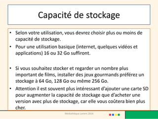 Capacité de stockage 
•Selon votre utilisation, vous devrez choisir plus ou moins de capacité de stockage. 
•Pour une utilisation basique (internet, quelques vidéos et applications) 16 ou 32 Go suffiront. 
•Si vous souhaitez stocker et regarder un nombre plus important de films, installer des jeux gourmands préférez un stockage à 64 Go, 128 Go ou même 256 Go. 
•Attention il est souvent plus intéressant d’ajouter une carte SD pour augmenter la capacité de stockage que d’acheter une version avec plus de stockage, car elle vous coûtera bien plus cher. 
Médiathèque Lorient 2014  