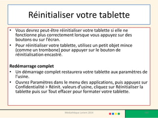 Réinitialiser votre tablette 
•Vous devrez peut-être réinitialiser votre tablette si elle ne fonctionne plus correctement lorsque vous appuyez sur des boutons ou sur l’écran. 
•Pour réinitialiser votre tablette, utilisez un petit objet mince (comme un trombone) pour appuyer sur le bouton de réinitialisation encastré. 
Redémarrage complet 
•Un démarrage complet restaurera votre tablette aux paramètres de l’usine. 
•Ouvrez Paramètres dans le menu des applications, puis appuyez sur Confidentialité > Réinit. valeurs d’usine, cliquez sur Réinitialiser la tablette puis sur Tout effacer pour formater votre tablette. 
193 
Médiathèque Lorient 2014  