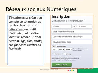 Réseaux sociaux Numériques 
S’inscrire en se créant un compte de connexion au service choisi et ainsi déterminer un profil d’utilisateur afin d’être identifié, reconnu : Nom, prénom, âge, ville, photo, etc. (données exactes ou factices); 
197 
Médiathèque Lorient 2014  
