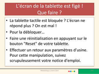 L'écran de la tablette est figé ! Que faire ? 
•La tablette tactile est bloquée ? L'écran ne répond plus ? On est mal ! 
•Pour la débloquer… 
•Faire une réinitialisation en appuyant sur le bouton "Reset" de votre tablette. 
•Effectuer un retour aux paramètres d'usine. Pour cette manipulation, suivez scrupuleusement votre notice d'emploi. 
198 
Médiathèque Lorient 2014  
