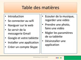 Table des matières 
•Introduction 
•Se connecter au wifi 
•Naviguer sur le web 
•Se servir de la messagerie Gmail 
•Google et votre tablette 
•Installer une application 
•Créer un compte Skype 
•Ecouter de la musique, regarder une vidéo 
•Prendre une photo, faire une vidéo 
•Régler les paramètres de sa tablette 
•Désinstaller une application 
2 
Médiathèque Lorient 2014  