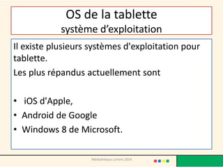 OS de la tablette système d’exploitation 
Il existe plusieurs systèmes d'exploitation pour tablette. 
Les plus répandus actuellement sont 
• iOS d'Apple, 
•Android de Google 
•Windows 8 de Microsoft. 
Médiathèque Lorient 2014  
