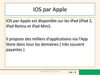 IOS par Apple 
IOS par Apple est disponible sur les iPad (iPad 2, iPad Retina et iPad Mini). 
Il propose des milliers d'applications via l'App Store dans tous les domaines ( très souvent payantes ) 
Médiathèque Lorient 2014  