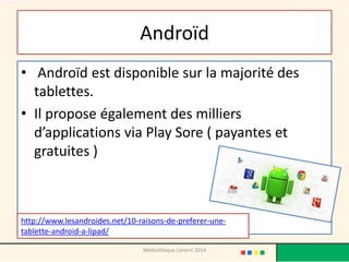 Androïd 
• Androïd est disponible sur la majorité des tablettes. 
•Il propose également des milliers d’applications via Play Sore ( payantes et gratuites ) 
Médiathèque Lorient 2014 
http://www.lesandroides.net/10-raisons-de-preferer-une- tablette-android-a-lipad/  